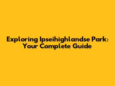 Exploring Ipseihighlandse Park: Your Complete Guide
