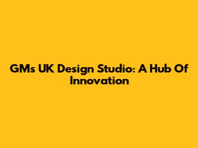 GM's UK Design Studio: A Hub Of Innovation